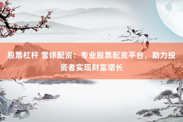 股票杠杆 雪球配资：专业股票配资平台，助力投资者实现财富增长