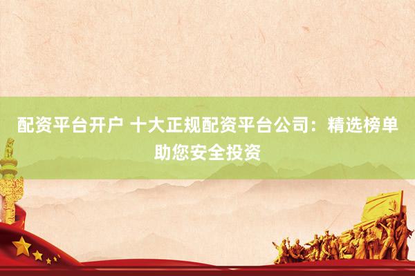 配资平台开户 十大正规配资平台公司：精选榜单助您安全投资