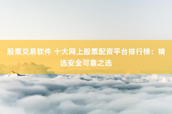 股票交易软件 十大网上股票配资平台排行榜：精选安全可靠之选