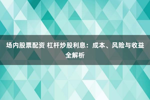 场内股票配资 杠杆炒股利息：成本、风险与收益全解析