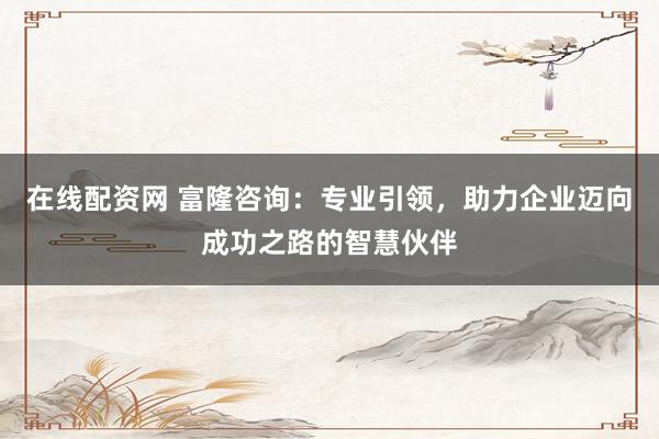 在线配资网 富隆咨询：专业引领，助力企业迈向成功之路的智慧伙伴