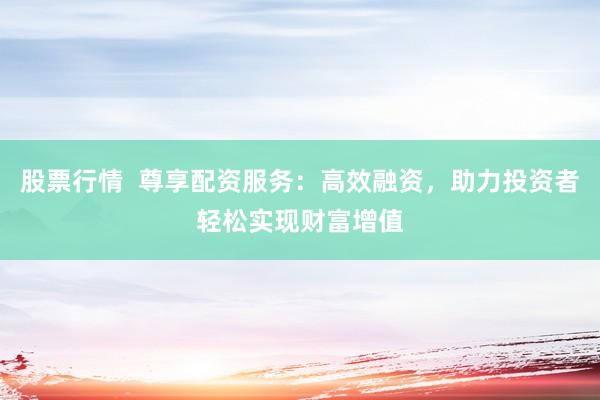 股票行情  尊享配资服务：高效融资，助力投资者轻松实现财富增值