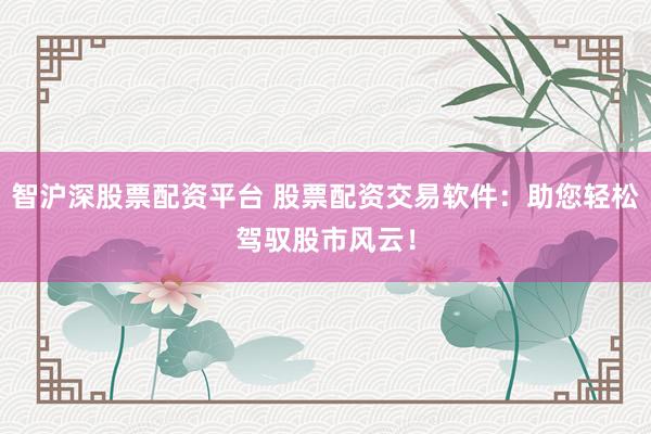 智沪深股票配资平台 股票配资交易软件：助您轻松驾驭股市风云！