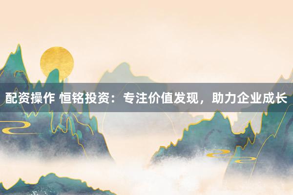 配资操作 恒铭投资：专注价值发现，助力企业成长