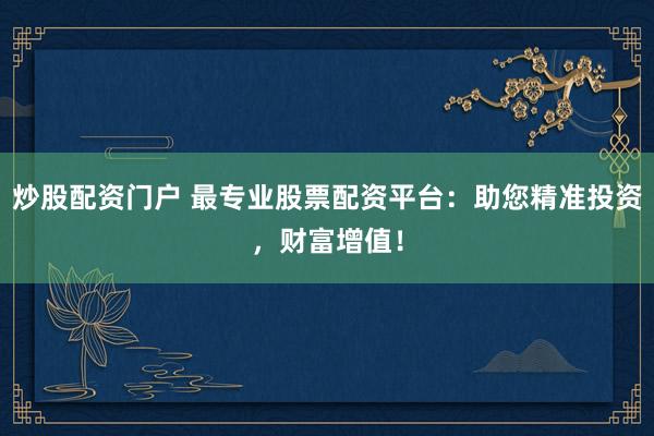 炒股配资门户 最专业股票配资平台：助您精准投资，财富增值！