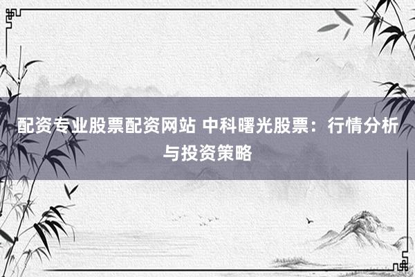 配资专业股票配资网站 中科曙光股票：行情分析与投资策略