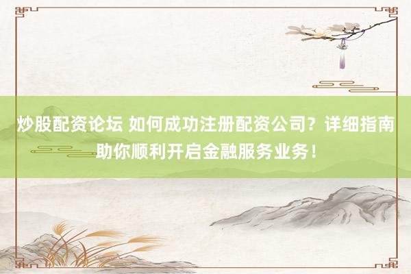 炒股配资论坛 如何成功注册配资公司？详细指南助你顺利开启金融服务业务！