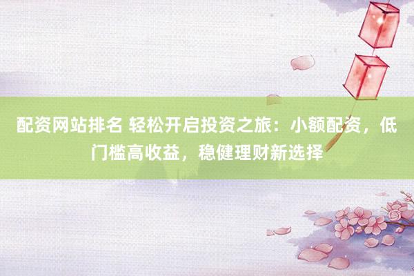 配资网站排名 轻松开启投资之旅：小额配资，低门槛高收益，稳健理财新选择