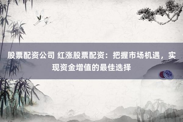 股票配资公司 红涨股票配资：把握市场机遇，实现资金增值的最佳选择