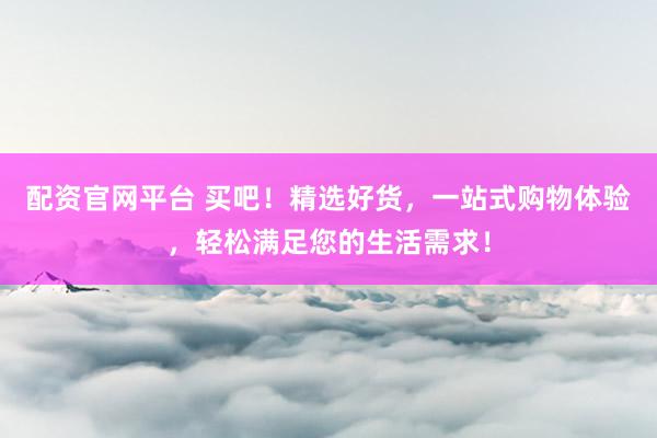 配资官网平台 买吧！精选好货，一站式购物体验，轻松满足您的生活需求！