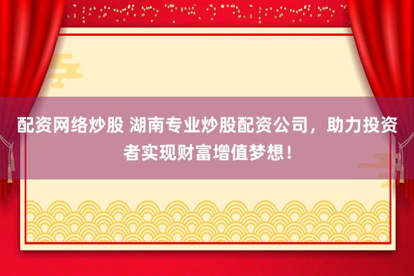 配资网络炒股 湖南专业炒股配资公司，助力投资者实现财富增值梦想！