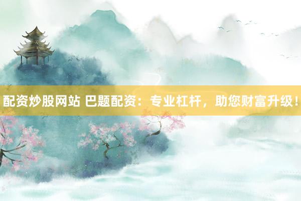 配资炒股网站 巴题配资：专业杠杆，助您财富升级！