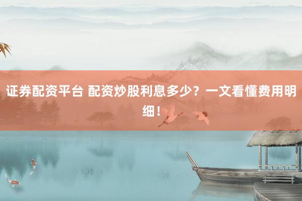 证券配资平台 配资炒股利息多少？一文看懂费用明细！