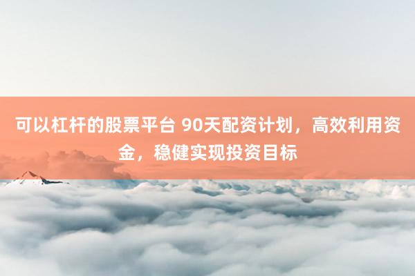 可以杠杆的股票平台 90天配资计划，高效利用资金，稳健实现投资目标