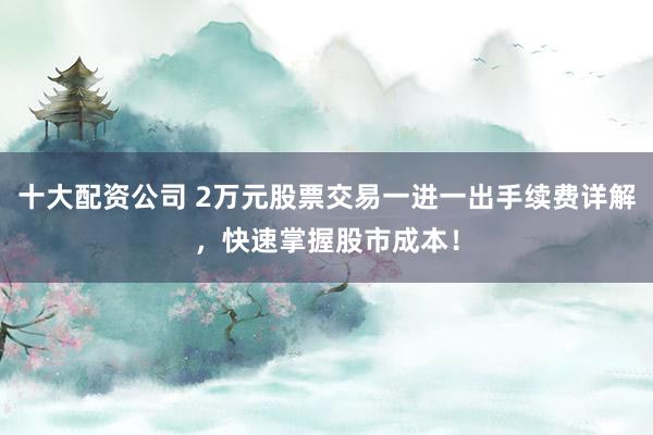 十大配资公司 2万元股票交易一进一出手续费详解，快速掌握股市成本！