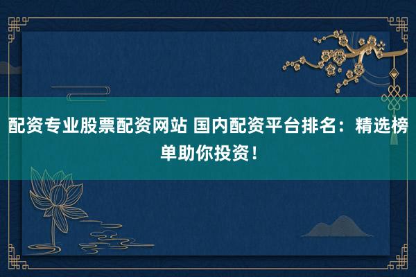 配资专业股票配资网站 国内配资平台排名：精选榜单助你投资！