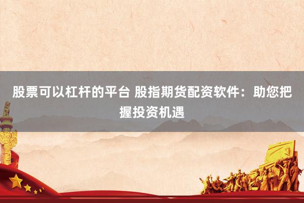 股票可以杠杆的平台 股指期货配资软件：助您把握投资机遇