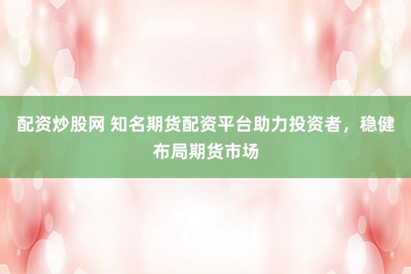 配资炒股网 知名期货配资平台助力投资者，稳健布局期货市场