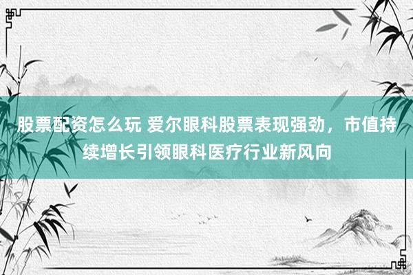 股票配资怎么玩 爱尔眼科股票表现强劲，市值持续增长引领眼科医疗行业新风向