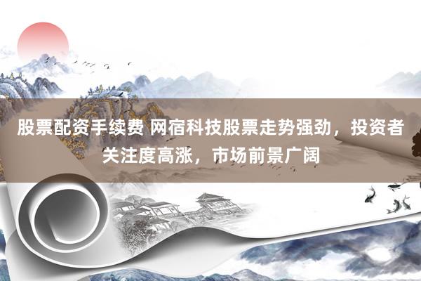 股票配资手续费 网宿科技股票走势强劲，投资者关注度高涨，市场前景广阔
