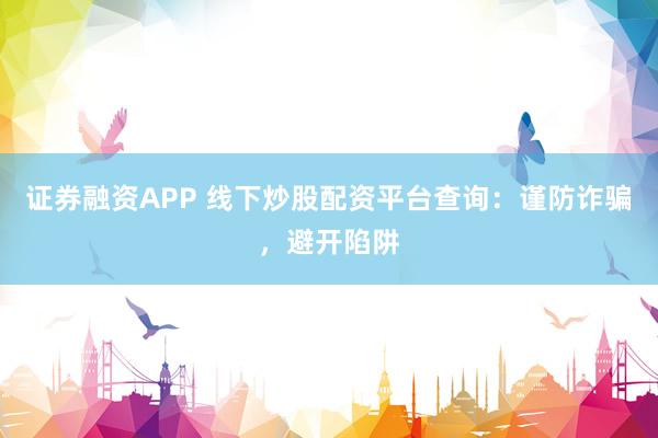 证券融资APP 线下炒股配资平台查询：谨防诈骗，避开陷阱