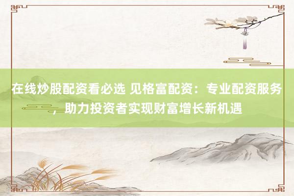 在线炒股配资看必选 见格富配资：专业配资服务，助力投资者实现财富增长新机遇