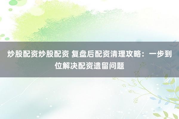 炒股配资炒股配资 复盘后配资清理攻略：一步到位解决配资遗留问题