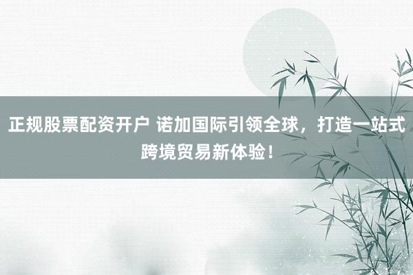 正规股票配资开户 诺加国际引领全球，打造一站式跨境贸易新体验！