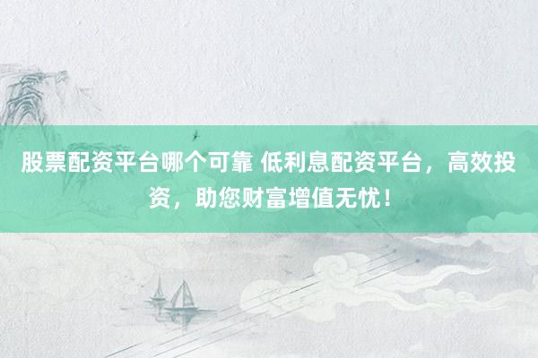 股票配资平台哪个可靠 低利息配资平台，高效投资，助您财富增值无忧！