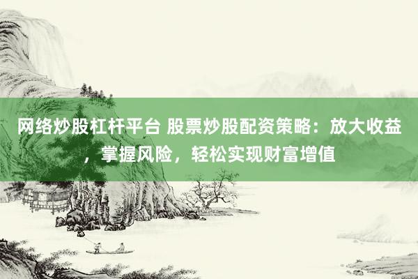 网络炒股杠杆平台 股票炒股配资策略：放大收益，掌握风险，轻松实现财富增值