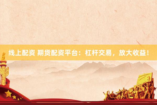 线上配资 期货配资平台：杠杆交易，放大收益！