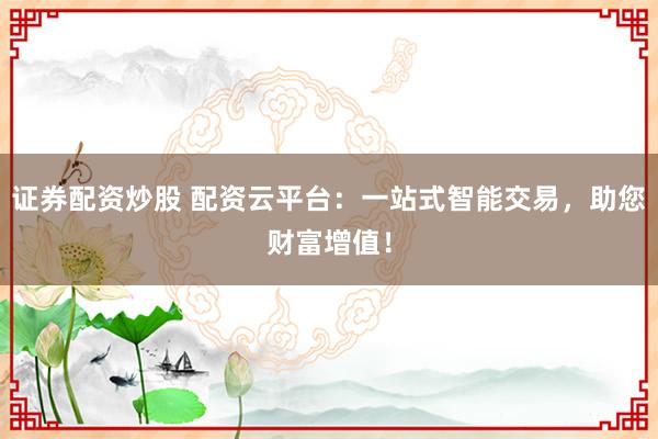 证券配资炒股 配资云平台：一站式智能交易，助您财富增值！