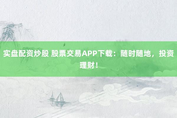 实盘配资炒股 股票交易APP下载：随时随地，投资理财！