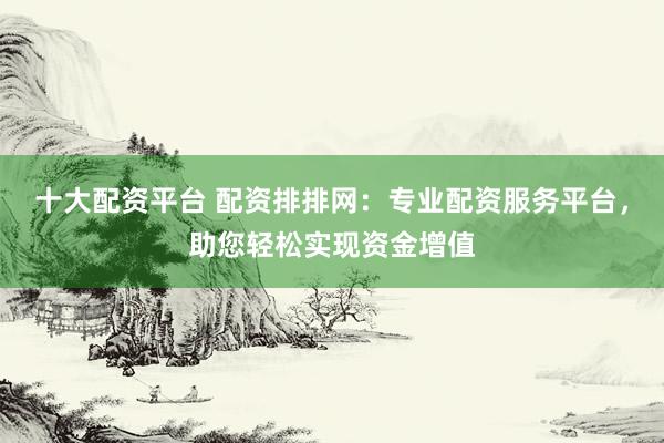 十大配资平台 配资排排网：专业配资服务平台，助您轻松实现资金增值
