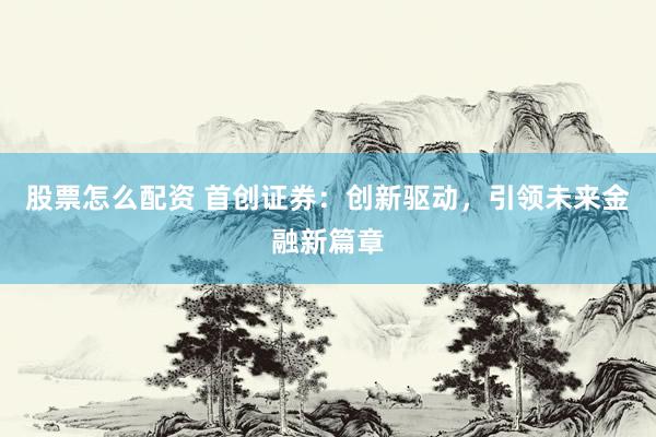 股票怎么配资 首创证券：创新驱动，引领未来金融新篇章