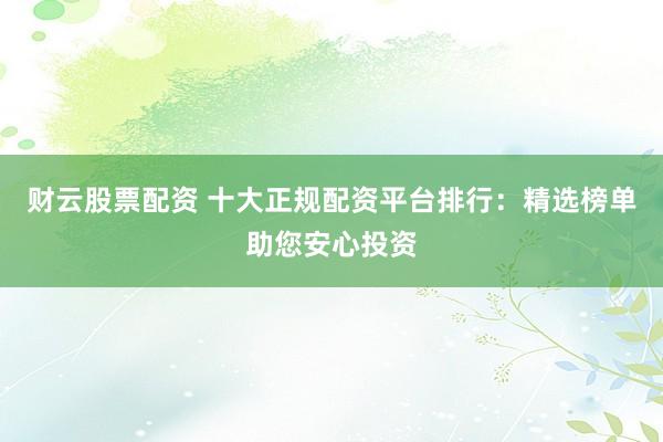 财云股票配资 十大正规配资平台排行：精选榜单助您安心投资