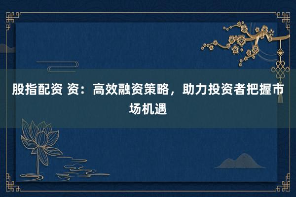 股指配资 资：高效融资策略，助力投资者把握市场机遇