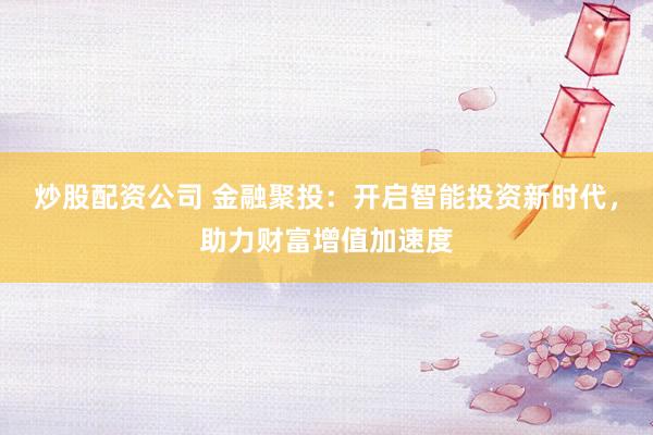炒股配资公司 金融聚投：开启智能投资新时代，助力财富增值加速度