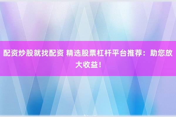 配资炒股就找配资 精选股票杠杆平台推荐：助您放大收益！