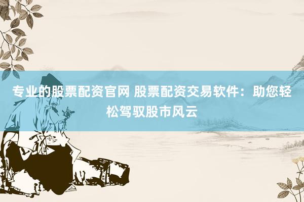 专业的股票配资官网 股票配资交易软件：助您轻松驾驭股市风云