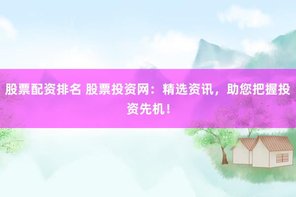 股票配资排名 股票投资网：精选资讯，助您把握投资先机！