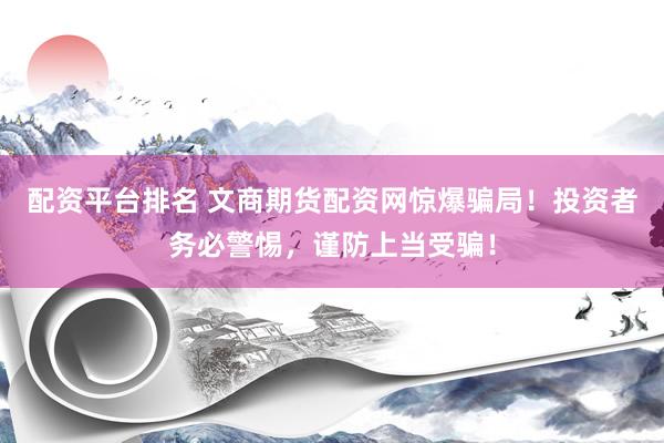 配资平台排名 文商期货配资网惊爆骗局！投资者务必警惕，谨防上当受骗！