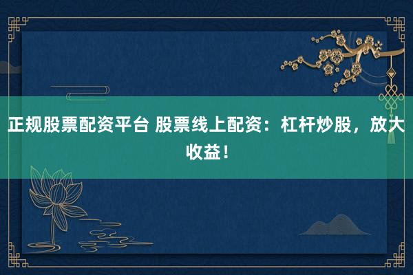 正规股票配资平台 股票线上配资：杠杆炒股，放大收益！