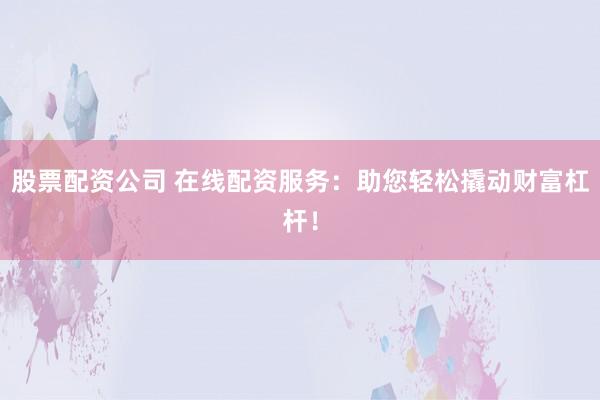 股票配资公司 在线配资服务：助您轻松撬动财富杠杆！