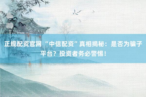 正规配资官网 “中信配资”真相揭秘：是否为骗子平台？投资者务必警惕！