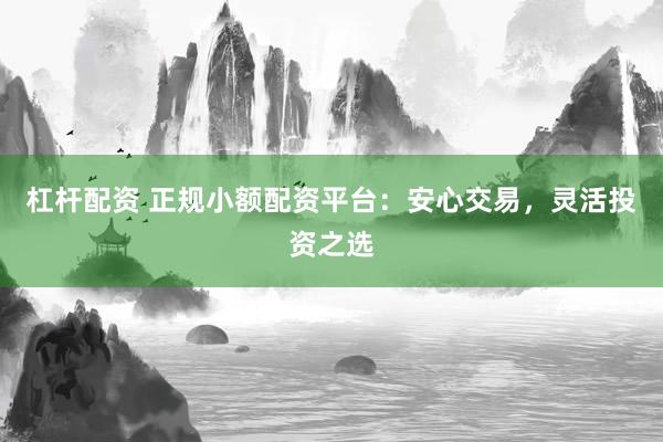 杠杆配资 正规小额配资平台：安心交易，灵活投资之选