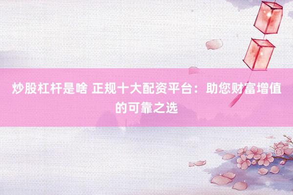 炒股杠杆是啥 正规十大配资平台：助您财富增值的可靠之选