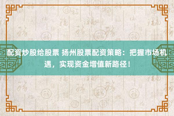配资炒股给股票 扬州股票配资策略：把握市场机遇，实现资金增值新路径！