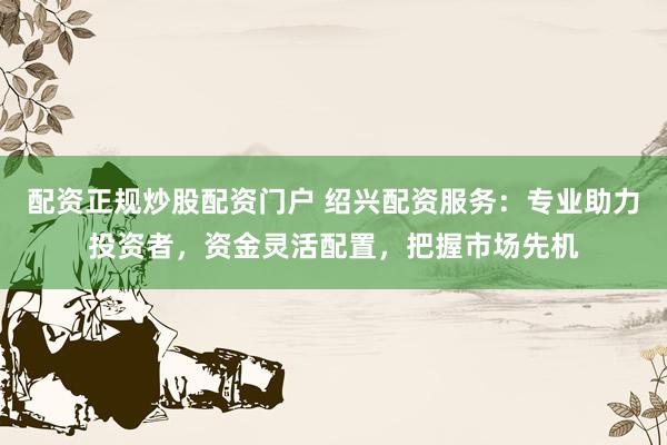 配资正规炒股配资门户 绍兴配资服务：专业助力投资者，资金灵活配置，把握市场先机