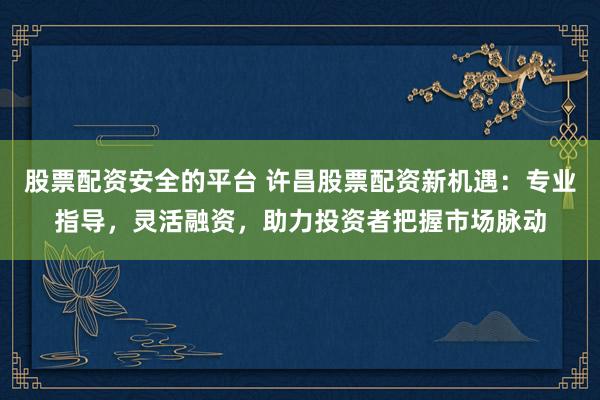 股票配资安全的平台 许昌股票配资新机遇：专业指导，灵活融资，助力投资者把握市场脉动